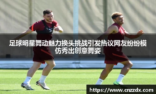 足球明星舞动魅力换头挑战引发热议网友纷纷模仿秀出创意舞姿