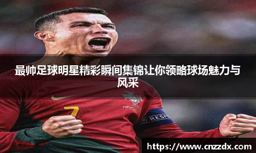 最帅足球明星精彩瞬间集锦让你领略球场魅力与风采