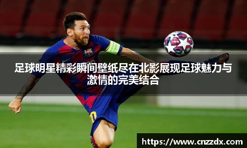 足球明星精彩瞬间壁纸尽在北影展现足球魅力与激情的完美结合
